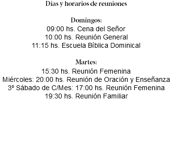 Días y horarios de reuniones Domingos: 09:00 hs. Cena del Señor 10:00 hs. Reunión General 11:15 hs. Escuela Bíblica Dominical Martes: 15:30 hs. Reunión Femenina Miércoles: 20:00 hs. Reunión de Oración y Enseñanza 3º Sábado de C/Mes: 17:00 hs. Reunión Femenina 19:30 hs. Reunión Familiar 
